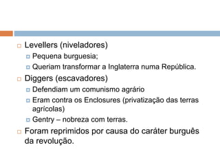  Levellers (niveladores)
 Pequena burguesia;
 Queriam transformar a Inglaterra numa República.
 Diggers (escavadores)
 Defendiam um comunismo agrário
 Eram contra os Enclosures (privatização das terras
agrícolas)
 Gentry – nobreza com terras.
 Foram reprimidos por causa do caráter burguês
da revolução.
 