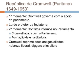 República de Cromwell (Puritana)
1649-1653)
 1º momento: Cromwell governa com o apoio
do parlamento.
 Lorde protetor da Inglaterra.
 2º momento: Conflitos internos no Parlamento
 Cromwell acaba com o Parlamento.
 Formação de uma ditadura.
 Cromwell reprime seus antigos aliados:
nobreza liberal, diggers e levellers
 