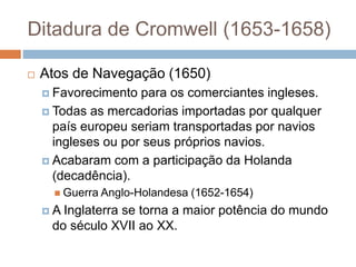 Ditadura de Cromwell (1653-1658)
 Atos de Navegação (1650)
 Favorecimento para os comerciantes ingleses.
 Todas as mercadorias importadas por qualquer
país europeu seriam transportadas por navios
ingleses ou por seus próprios navios.
 Acabaram com a participação da Holanda
(decadência).
 Guerra Anglo-Holandesa (1652-1654)
 A Inglaterra se torna a maior potência do mundo
do século XVII ao XX.
 