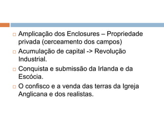  Amplicação dos Enclosures – Propriedade
privada (cerceamento dos campos)
 Acumulação de capital -> Revolução
Industrial.
 Conquista e submissão da Irlanda e da
Escócia.
 O confisco e a venda das terras da Igreja
Anglicana e dos realistas.
 