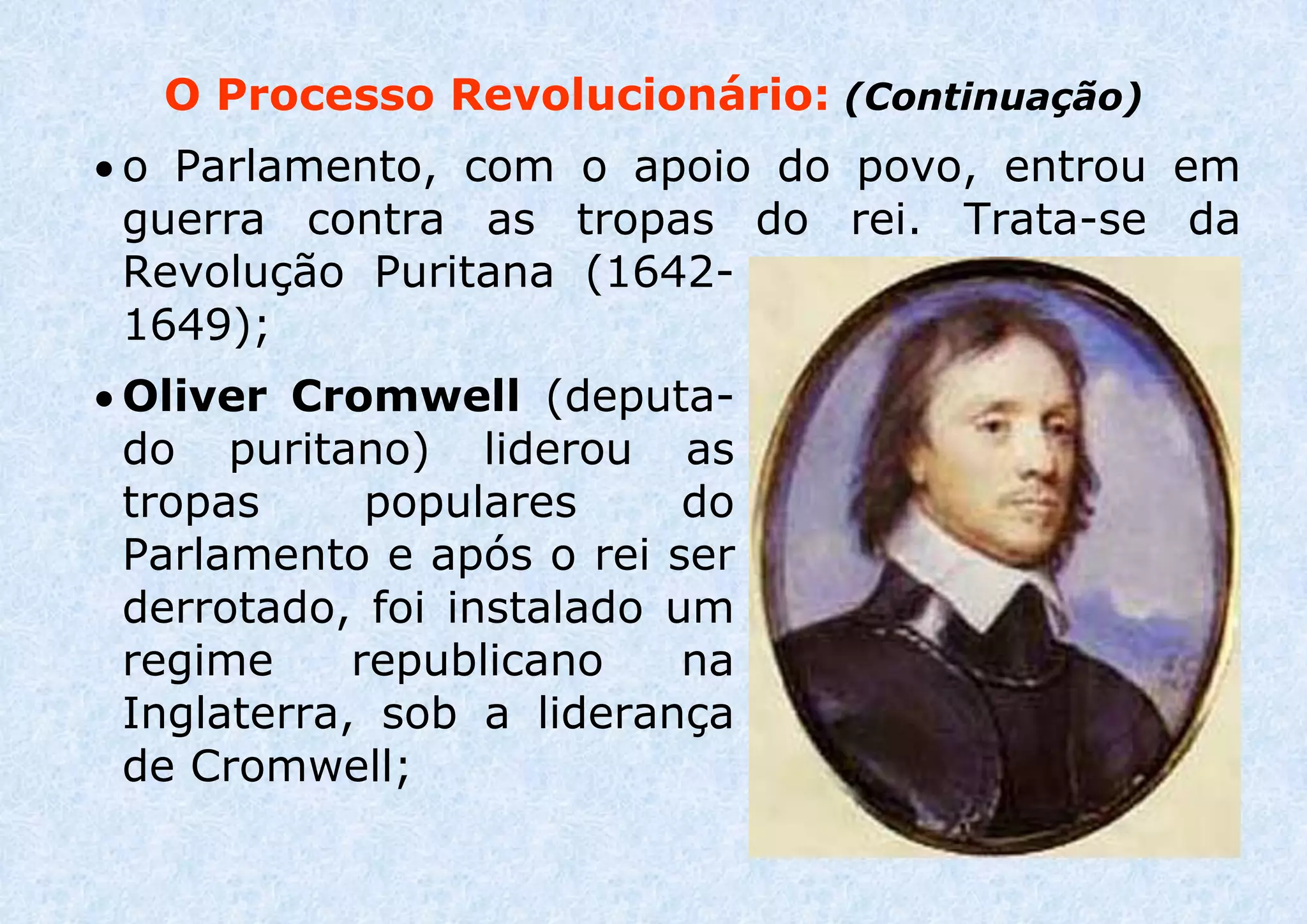 O Processo Revolucionário: (Continuação)
 o Parlamento, com o apoio do povo, entrou em
guerra contra as tropas do rei. Trata-se da
Revolução Puritana (1642-
1649);
 Oliver Cromwell (deputa-
do puritano) liderou as
tropas populares do
Parlamento e após o rei ser
derrotado, foi instalado um
regime republicano na
Inglaterra, sob a liderança
de Cromwell;
 