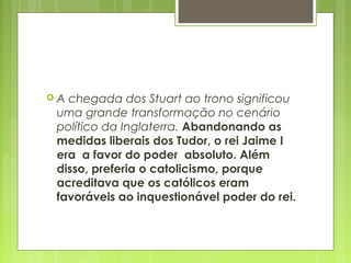  A chegada dos Stuart ao trono significou
uma grande transformação no cenário
político da Inglaterra. Abandonando as
medidas liberais dos Tudor, o rei Jaime I
era a favor do poder absoluto. Além
disso, preferia o catolicismo, porque
acreditava que os católicos eram
favoráveis ao inquestionável poder do rei.
 