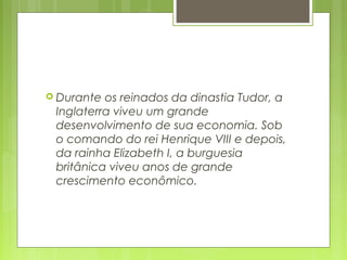  Durante os reinados da dinastia Tudor, a
Inglaterra viveu um grande
desenvolvimento de sua economia. Sob
o comando do rei Henrique VIII e depois,
da rainha Elizabeth I, a burguesia
britânica viveu anos de grande
crescimento econômico.
 