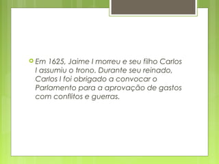  Em 1625, Jaime I morreu e seu filho Carlos
I assumiu o trono. Durante seu reinado,
Carlos I foi obrigado a convocar o
Parlamento para a aprovação de gastos
com conflitos e guerras.
 