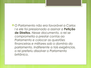  O Parlamento não era favorável a Carlos
I e ele foi pressionado a assinar a Petição
de Direitos. Nesse documento, o rei se
comprometia a prestar contas ao
Parlamento e colocar as questões
financeiras e militares sob o domínio do
parlamento. Indiferente a tais exigências,
o rei preferiu dissolver o Parlamento
britânico.
 