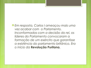  Em resposta, Carlos I ameaçou mais uma
vez acabar com o Parlamento.
Inconformados com a decisão do rei, os
líderes do Parlamento convocaram a
formação de um exército que garantisse
a existência do parlamento britânico. Era
o início da Revolução Puritana.
 