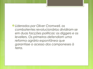  Liderados por Oliver Cromwell, os
combatentes revolucionários dividiram-se
em duas facções políticas: os diggers e os
levellers. Os primeiros defendiam uma
reforma agrária espontânea que
garantisse o acesso dos camponeses à
terra.
 