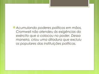  Acumulando poderes políticos em mãos,
Cromwell não atendeu às exigências do
exército que o colocou no poder. Dessa
maneira, criou uma ditadura que excluiu
os populares das instituições políticas.
 