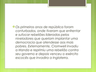  Os primeiros anos de república foram
conturbados, onde tiveram que enfrentar
e sufocar rebeliões lideradas pelos
niveladores que queriam implantar uma
democracia que atendesse aos mais
pobres. Externamente, Cromwell invadiu
a Irlanda e reprimiu uma rebelião contra
seu governo e depois venceu o exército
escocês que invadira a Inglaterra.
 