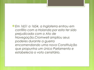  Em 1651 a 1654, a Inglaterra entrou em
conflito com a Holanda por esta ter sido
prejudicada com o Ato de
Navegação.Cromwell ampliou seus
poderes durante a guerra
encomendando uma nova Constituição
que propunha um único Parlamento e
estabelecia o voto censitário.
 