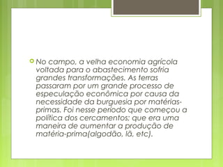  No campo, a velha economia agrícola
voltada para o abastecimento sofria
grandes transformações. As terras
passaram por um grande processo de
especulação econômica por causa da
necessidade da burguesia por matérias-
primas. Foi nesse período que começou a
política dos cercamentos; que era uma
maneira de aumentar a produção de
matéria-prima(algodão, lã, etc).
 