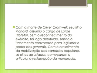  Com a morte de Oliver Cromwell, seu filho
Richard, assumiu o cargo de Lorde
Protetor. Sem o reconhecimento do
exército, foi logo destituído, sendo o
Parlamento convocado para legitimar o
poder dos generais. Com o crescimento
da mobilização das camadas populares,
as elites assustadas, começaram a
articular a restauração da monarquia.
 