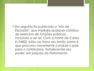  Em seguida foi publicado o "Ato de
Exclusão", que impedia qualquer católico
do exercício de funções públicas,
incluindo a de rei. Com a morte de Carlos
II (1685), subiu ao trono seu irmão Jaime II,
que procurou novamente conduzir o país
para o catolicismo, fortalecendo seu
poder, em prejuízo do Parlamento.
 