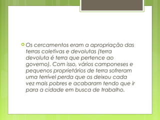  Os cercamentos eram a apropriação das
terras coletivas e devolutas (terra
devoluta é terra que pertence ao
governo). Com isso, vários camponeses e
pequenos proprietários de terra sofreram
uma terrível perda que os deixou cada
vez mais pobres e acabaram tendo que ir
para a cidade em busca de trabalho.
 