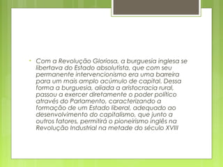 • Com a Revolução Gloriosa, a burguesia inglesa se
libertava do Estado absolutista, que com seu
permanente intervencionismo era uma barreira
para um mais amplo acúmulo de capital. Dessa
forma a burguesia, aliada a aristocracia rural,
passou a exercer diretamente o poder político
através do Parlamento, caracterizando a
formação de um Estado liberal, adequado ao
desenvolvimento do capitalismo, que junto a
outros fatores, permitirá o pioneirismo inglês na
Revolução Industrial na metade do século XVIII
 