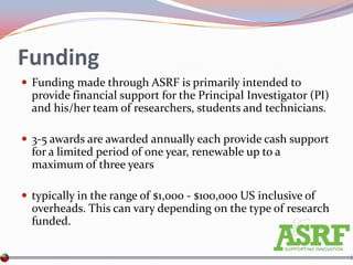 Funding
 Funding made through ASRF is primarily intended to
  provide financial support for the Principal Investigator (PI)
  and his/her team of researchers, students and technicians.

 3-5 awards are awarded annually each provide cash support
  for a limited period of one year, renewable up to a
  maximum of three years

 typically in the range of $1,000 - $100,000 US inclusive of
  overheads. This can vary depending on the type of research
  funded.
 