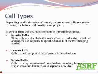 Call Types
Depending on the objectives of the call, the announced calls may make a
  distinction between different types of projects.

In general there will be announcements of three different types.
1. Specific Calls.
     These calls would address the needs of certain industries, or will be
     announced as a response to specific demands of the fast changing
     market.

2.   General Calls
     Calls that will support rising of general innovative ideas

3.   Special Calls.
     Calls that may be announced outside the schedule cycle, as a
     response to a sudden need, or to support a new idea.
 