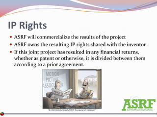 IP Rights
 ASRF will commercialize the results of the project
 ASRF owns the resulting IP rights shared with the inventor.
 If this joint project has resulted in any financial returns,
  whether as patent or otherwise, it is divided between them
  according to a prior agreement.
 