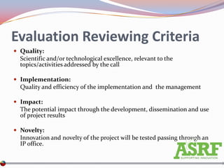 Evaluation Reviewing Criteria
 Quality:
  Scientific and/or technological excellence, relevant to the
  topics/activities addressed by the call

 Implementation:
  Quality and efficiency of the implementation and the management

 Impact:
  The potential impact through the development, dissemination and use
  of project results

 Novelty:
  Innovation and novelty of the project will be tested passing through an
  IP office.
 