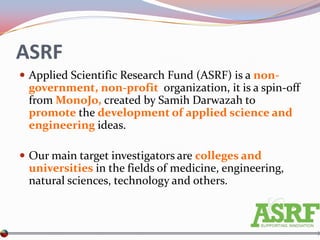 ASRF
 Applied Scientific Research Fund (ASRF) is a non-
 government, non-profit organization, it is a spin-off
 from MonoJo, created by Samih Darwazah to
 promote the development of applied science and
 engineering ideas.

 Our main target investigators are colleges and
 universities in the fields of medicine, engineering,
 natural sciences, technology and others.
 