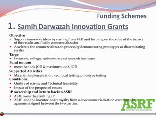 Funding Schemes
1. Samih Darwazah Innovation Grants
Objective
 Support innovative ideas by starting from R&D and focusing on the value of the impact
   of the results and finally commercialization
 Accelerate the commercialization process by demonstrating prototypes or disseminating
   results
Target
 Inventors, colleges, universities and research institutes
Fund amount
 more than 10k JOD & maximum 100K JOD
Supported Activities
 Material, implementation, technical testing, prototype testing
Conditions
 Quality of science and Technical feasibility
 Impact of the prospected results
IP ownership and Return back to ASRF
 ASRF owns the resulting IP
 ASRF and the inventor share royalty from sales/commercialization according the
   agreement signed between the two parties.
 