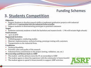 Funding Schemes
3. Students Competition
Objective
 Support Students to develop research skills or implement graduation projects with industrial
    application in partnership with the industrial firms in Jordan
 Support students in demonstrating prototypes to potential customers
Target
 Jordanian university students in both the bachelors and masters levels – ( We will include High schools)
Fund amount
 up to 1k JOD
Supported Activities
 Publishing papers, conducting studies
 Material, implementation, technical testing, prototype testing with customers
 Transportation to the industrial firms
Conditions
 Technical feasibility
 Scientific value and quality of the research
 Industrial firms commitment to the project (testing, validation, use, etc.)
IP ownership and Return back to ASRF
 The student and the advisors owns the IP, no ownership to ASRF
 The student agrees to share his experience with the community (x hours/month)
 The student agrees to spend (x hours/month) to support ASRF activities
 