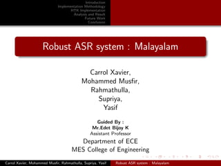 Introduction
                              Implementation Methodology
                                     HTK Implementation
                                      Analysis and Result
                                             Future Work
                                               Conclusion




                     Robust ASR system : Malayalam

                                             Carrol Xavier,
                                           Mohammed Musﬁr,
                                             Rahmathulla,
                                               Supriya,
                                                 Yasif
                                                   Guided By :
                                                 Mr.Edet Bijoy K
                                                Assistant Professor
                                        Department of ECE
                                      MES College of Engineering

                                                 May 3, 2012ASR system : Malayalam
Carrol Xavier, Mohammed Musﬁr, Rahmathulla, Supriya, Yasif
                                                        Robust
 