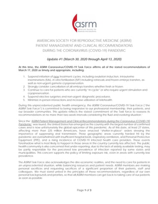 Page 1 of 3
AMERICAN SOCIETY FOR REPRODUCTIVE MEDICINE (ASRM)
PATIENT MANAGEMENT AND CLINICAL RECOMMENDATIONS
DURING THE CORONAVIRUS (COVID-19) PANDEMIC
Update #1 (March 30, 2020 through April 13, 2020)
At this time, the ASRM Coronavirus/COVID-19 Task Force affirms all of the stated recommendations of
March 17, 2020 as timely and appropriate, including:
1. Suspend initiation of new treatment cycles, including ovulation induction, intrauterine
inseminations (IUIs), in vitro fertilization (IVF) including retrievals and frozen embryo transfers, as
well as non-urgent gamete cryopreservation.
2. Strongly consider cancellation of all embryo transfers whether fresh or frozen.
3. Continue to care for patients who are currently “in-cycle” or who require urgent stimulation and
cryopreservation.
4. Suspend elective surgeries and non-urgent diagnostic procedures.
5. Minimize in-person interactions and increase utilization of telehealth.
During this unprecedented public health emergency, the ASRM Coronavirus/COVID-19 Task Force (“the
ASRM Task Force”) is committed to being responsive to our professional membership, their patients, and
our broader communities. This update reflects the stated commitment of the Task force to reassess its
recommendations at no more than two-week intervals considering the fluid and evolving situation.i
Since the ‘ASRM Patient Management and Clinical Recommendations during the Coronavirus (COVID-19)
Pandemic’ was issued, the United States has emerged as the country with the largest number of confirmed
cases and is now unfortunately the global epicenter of this pandemic. As of this date, at least 27 states,
affecting more than 225 million Americans, have enacted “shelter-in-place” orders stressing the
importance of suppressing viral transmission. Those geographic areas currently hardest hit by the
pandemic are overwhelmed with insufficient hospital beds, respiratory ventilators, and Personal Protective
Equipment (PPE), and a rising incidence of COVID-19 infected health care providers. These events
foreshadow what is most likely to happen in those areas in the country currently less affected. The public
health community is also concerned that under-reporting, due to the lack of widely available testing, may
be partly responsible for the perceived low prevalence of infection reported by some states and
municipalities. This concern supports the policy of limiting exposure risk, even in areas with currently low
prevalence.
The ASRM Task Force also acknowledges the dire economic realities, and the need to care for patients in
an unprecedented situation, while balancing resources and patient needs. ASRM members are making
personal sacrifices and requesting sacrifices of a significant proportion of their patients, staff and
colleagues. We must stand united in the principles of these recommendations, regardless of our own
personal backgrounds and priorities, so that all ASRM members can get back to taking care of our patients
as soon as possible.
 