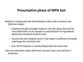Presumptive phase of MPN test
Medium is dispensed into fermentation tubes with inverted vials
(Derham tubes)
– Dispense double strength medium into the tubes that will be
inoculated with 10 ml sample to avoid dilution of ingredients
below the standard medium level
– Ensure that the medium level in the tubes is sufficient to totally
submerge the inverted vials
– 9 or 10 ml medium is usually dispensed into each tube
Close fermentation tubes with heat resistant caps and sterilize in
autoclave
 