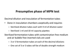 Presumptive phase of MPN test
Decimal dilution and inoculation of fermentation tubes
• Done in inoculation chambers aseptically and requires
– Sterilized dilution tubes each with 9 ml of dilution water
– Sterilized 1 ml and 10 ml capacity pipettes
Sterilized fermentation tubes with contamination free medium
and air bubble free inverted vials are used
– 3 or 5 fermentation tubes at each of the decimal dilutions
– One set of 3 or 5 tubes will be of double strength medium
 