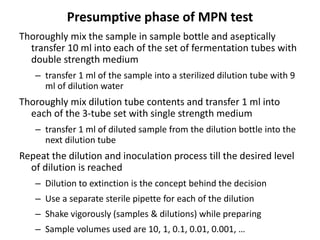 Presumptive phase of MPN test
Thoroughly mix the sample in sample bottle and aseptically
transfer 10 ml into each of the set of fermentation tubes with
double strength medium
– transfer 1 ml of the sample into a sterilized dilution tube with 9
ml of dilution water
Thoroughly mix dilution tube contents and transfer 1 ml into
each of the 3-tube set with single strength medium
– transfer 1 ml of diluted sample from the dilution bottle into the
next dilution tube
Repeat the dilution and inoculation process till the desired level
of dilution is reached
– Dilution to extinction is the concept behind the decision
– Use a separate sterile pipette for each of the dilution
– Shake vigorously (samples & dilutions) while preparing
– Sample volumes used are 10, 1, 0.1, 0.01, 0.001, …
 