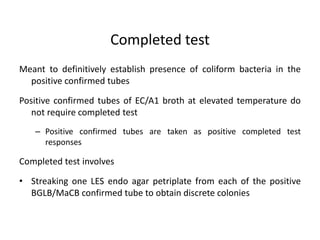 Completed test
Meant to definitively establish presence of coliform bacteria in the
positive confirmed tubes
Positive confirmed tubes of EC/A1 broth at elevated temperature do
not require completed test
– Positive confirmed tubes are taken as positive completed test
responses
Completed test involves
• Streaking one LES endo agar petriplate from each of the positive
BGLB/MaCB confirmed tube to obtain discrete colonies
 