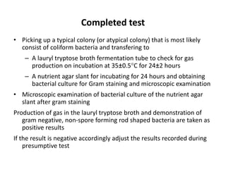 Completed test
• Picking up a typical colony (or atypical colony) that is most likely
consist of coliform bacteria and transfering to
– A lauryl tryptose broth fermentation tube to check for gas
production on incubation at 35±0.5C for 24±2 hours
– A nutrient agar slant for incubating for 24 hours and obtaining
bacterial culture for Gram staining and microscopic examination
• Microscopic examination of bacterial culture of the nutrient agar
slant after gram staining
Production of gas in the lauryl tryptose broth and demonstration of
gram negative, non-spore forming rod shaped bacteria are taken as
positive results
If the result is negative accordingly adjust the results recorded during
presumptive test
 