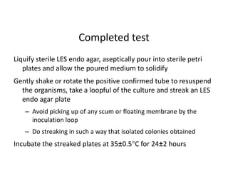 Liquify sterile LES endo agar, aseptically pour into sterile petri
plates and allow the poured medium to solidify
Gently shake or rotate the positive confirmed tube to resuspend
the organisms, take a loopful of the culture and streak an LES
endo agar plate
– Avoid picking up of any scum or floating membrane by the
inoculation loop
– Do streaking in such a way that isolated colonies obtained
Incubate the streaked plates at 35±0.5C for 24±2 hours
Completed test
 