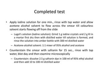 • Apply iodine solution for one min., rinse with tap water and allow
acetone alcohol solvent to flow across the smear till colourless
solvent starts flowing off from the slide
– Lugol’s solution (Iodine solution): Grind 1 g iodine crystals and 2 g KI in
a mortar first dry then with distilled water till solution is formed, and
rinse the solution into amber bottle with 300 ml distilled water
– Acetone-alcohol solvent: 1:1 mixer of 95% alcohol and acetone
• Counterstain the smear with safranin for 15 sec., rinse with tap
water, blot day and then examine microscopically
– Counterstain: dissolve 2.5 g safranin dye in 100 ml of 95% ethyl alcohol
and then add 10 to 100 ml distilled water
Completed test
 