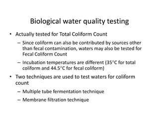 • Actually tested for Total Coliform Count
– Since coliform can also be contributed by sources other
than fecal contamination, waters may also be tested for
Fecal Coliform Count
– Incubation temperatures are different (35C for total
coliform and 44.5C for fecal coliform)
• Two techniques are used to test waters for coliform
count
– Multiple tube fermentation technique
– Membrane filtration technique
Biological water quality testing
 