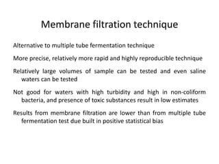 Membrane filtration technique
Alternative to multiple tube fermentation technique
More precise, relatively more rapid and highly reproducible technique
Relatively large volumes of sample can be tested and even saline
waters can be tested
Not good for waters with high turbidity and high in non-coliform
bacteria, and presence of toxic substances result in low estimates
Results from membrane filtration are lower than from multiple tube
fermentation test due built in positive statistical bias
 