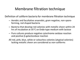 Membrane filtration technique
Definition of coliform bacteria for membrane filtration technique
– Aerobic and facultative anaerobic, gram negative, non-spore-
forming, rod shaped bacteria
– Bacteria that develop red colonies with metallic sheen within 24
hrs of incubation at 35C on Endo-type medium with lactose
– Pure cultures produce negative cytochrome oxidase reaction
and positive -galactosidase reaction
All red, pink, blue, white or colourless colonies (atypical colonies)
lacking metallic sheen are considered as non-coliforms
 