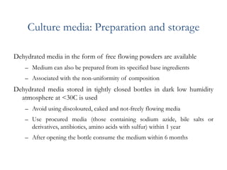 Culture media: Preparation and storage
Dehydrated media in the form of free flowing powders are available
– Medium can also be prepared from its specified base ingredients
– Associated with the non-uniformity of composition
Dehydrated media stored in tightly closed bottles in dark low humidity
atmosphere at <30C is used
– Avoid using discoloured, caked and not-freely flowing media
– Use procured media (those containing sodium azide, bile salts or
derivatives, antibiotics, amino acids with sulfur) within 1 year
– After opening the bottle consume the medium within 6 months
 