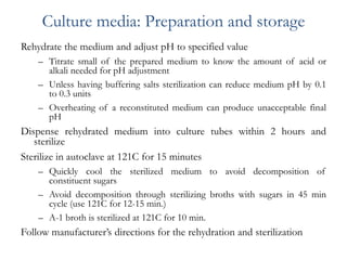 Culture media: Preparation and storage
Rehydrate the medium and adjust pH to specified value
– Titrate small of the prepared medium to know the amount of acid or
alkali needed for pH adjustment
– Unless having buffering salts sterilization can reduce medium pH by 0.1
to 0.3 units
– Overheating of a reconstituted medium can produce unacceptable final
pH
Dispense rehydrated medium into culture tubes within 2 hours and
sterilize
Sterilize in autoclave at 121C for 15 minutes
– Quickly cool the sterilized medium to avoid decomposition of
constituent sugars
– Avoid decomposition through sterilizing broths with sugars in 45 min
cycle (use 121C for 12-15 min.)
– A-1 broth is sterilized at 121C for 10 min.
Follow manufacturer’s directions for the rehydration and sterilization
 
