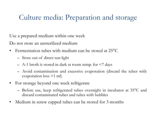 Culture media: Preparation and storage
Use a prepared medium within one week
Do not store an unsterilized medium
• Fermentation tubes with medium can be stored at 25C
– Store out of direct sun light
– A-1 broth is stored in dark at room temp. for <7 days
– Avoid contamination and excessive evaporation (discard the tubes with
evaporation loss >1 ml)
• For storage beyond one week refrigerate
– Before use, keep refrigerated tubes overnight in incubator at 35C and
discard contaminated tubes and tubes with bubbles
• Medium in screw capped tubes can be stored for 3 months
 
