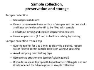 Sample collection,
preservation and storage
Sample collection
– Use aseptic conditions
– Do not contaminate inner surface of stopper and bottle’s neck
and keep bottle closed untill to be filled with sample
– Fill without rinsing and replace stopper immediately
– Leave ample space (2.5 cm) to facilitate mixing by shaking
Sample collection from a tap
– Run the tap full for 2 to 3 min. to clear the pipeline, reduce
water flow to permit sample collection without splashing
– Avoid sampling from leaking taps
– Remove tap attachments (screen/splash guard!)
– If you desire clean tap tip with hypochlorite (100 mg/l), and run
it fully opened for 5-6 min prior to sample collection
 
