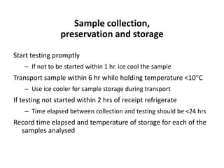 Start testing promptly
– If not to be started within 1 hr. ice cool the sample
Transport sample within 6 hr while holding temperature <10C
– Use ice cooler for sample storage during transport
If testing not started within 2 hrs of receipt refrigerate
– Time elapsed between collection and testing should be <24 hrs
Record time elapsed and temperature of storage for each of the
samples analysed
Sample collection,
preservation and storage
 