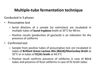 Multiple-tube fermentation technique
Conducted in 3 phases
• Presumptive test
– Serial dilutions of a sample (to extinction) are incubated in
multiple tubes of lauryl tryptose broth at 35°C for 48 hrs
– Positive results (production of gas/acid) is an indication for the
presence of coliforms
• Confirmed test
– Sample from positive tubes of presumptive test are incubated in
tubes of Brilliant Green Lactose Bile (BGLB)/MacConkey Broth at
35°C or in tubes of EC/A1 broth at 44.5°C
– Positive result confirms presence of coliforms in case of BGLB
tubes and presence of fecal coliforms in case of EC broth tubes
 