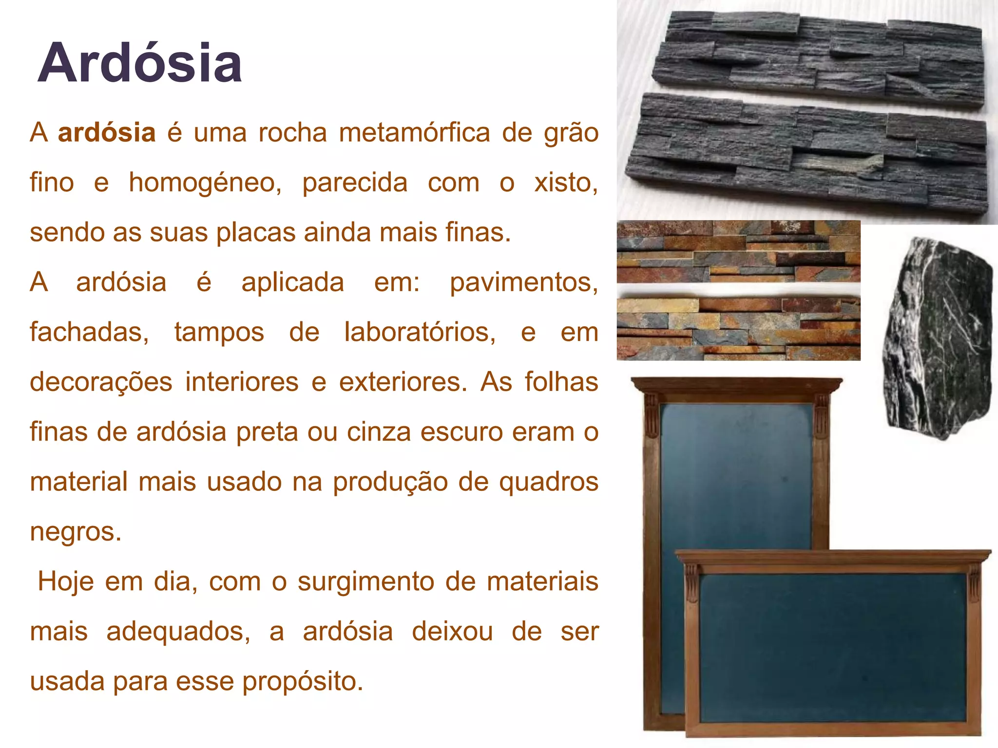 Ardósia
A ardósia é uma rocha metamórfica de grão
fino e homogéneo, parecida com o xisto,
sendo as suas placas ainda mais finas.
A   ardósia   é   aplicada   em:   pavimentos,
fachadas, tampos de laboratórios, e em
decorações interiores e exteriores. As folhas
finas de ardósia preta ou cinza escuro eram o
material mais usado na produção de quadros
negros.
Hoje em dia, com o surgimento de materiais
mais adequados, a ardósia deixou de ser
usada para esse propósito.
 