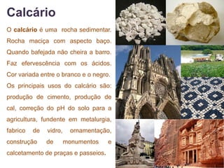 Calcário
O calcário é uma rocha sedimentar.
Rocha maciça com aspecto baço.
Quando bafejada não cheira a barro.
Faz efervescência com os ácidos.
Cor variada entre o branco e o negro.
Os principais usos do calcário são:
produção de cimento, produção de
cal, correção do pH do solo para a
agricultura, fundente em metalurgia,
fabrico   de   vidro,     ornamentação,
construção     de       monumentos   e
calcetamento de praças e passeios.
 