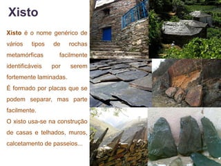 Xisto
Xisto é o nome genérico de
vários    tipos   de    rochas
metamórficas        facilmente
identificáveis    por   serem
fortemente laminadas.
É formado por placas que se
podem separar, mas parte
facilmente.
O xisto usa-se na construção
de casas e telhados, muros,
calcetamento de passeios...
 