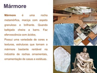 Mármore
Mármore          é        uma         rocha
metamórfica, maciça com aspeto
granuloso    e       brilhante.   Quando
bafejado    cheira       a   barro.     Faz
efervescência com ácidos.
Possui uma variedade de cores e
texturas, estruturas que tornam o
mármore     bastante         rentável   na
indústria de rochas ornamentais,
ornamentação de casas e estátuas.
 