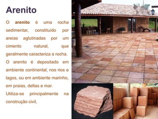 Arenito
O    arenito    é    uma         rocha
sedimentar,     constituído        por
areias    aglutinadas      por     um
cimento         natural,          que
geralmente caracteriza a rocha.
O arenito é depositado em
ambiente continental, nos rios e
lagos, ou em ambiente marinho,
em praias, deltas e mar.
Utiliza-se    principalmente       na
construção civil,
 