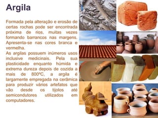 Argila
Formada pela alteração e erosão de
certas rochas pode ser encontrada
próxima de rios, muitas vezes
formando barrancos nas margens.
Apresenta-se nas cores branca e
vermelha.
As argilas possuem inúmeros usos
inclusive medicinais. Pela sua
plasticidade enquanto húmida e
extrema dureza depois de cozida a
mais de 800ºC, a argila é
largamente empregada na cerâmica
para produzir vários artefatos que
vão      desde  os      tijolos até
semicondutores     utilizados   em
computadores.
 